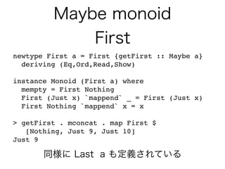 Maybe monoid
First
newtype First a = First {getFirst :: Maybe a}
deriving (Eq,Ord,Read,Show)
instance Monoid (First a) where
mempty = First Nothing
First (Just x) `mappend` _ = First (Just x)
First Nothing `mappend` x = x
> getFirst . mconcat . map First $
[Nothing, Just 9, Just 10]
Just 9
同様に Last a も定義されている
 