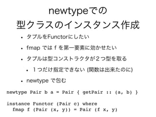 newtypeでの
型クラスのインスタンス作成
• タプルをFunctorにしたい
• fmap では f を第一要素に効かせたい
• タプルは型コンストラクタが２つ型を取る
• １つだけ指定できない (関数は出来たのに)
• newtype で包む
newtype Pair b a = Pair { getPair :: (a, b) }
instance Functor (Pair c) where
fmap f (Pair (x, y)) = Pair (f x, y)
 