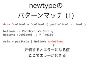 newtypeの
パターンマッチ (1)
data CoolBool = CoolBool { getCoolBool :: Bool }
helloMe :: CoolBool -> String
helloMe (CoolBool _) = "Hello"
main = putStrLn $ helloMe undefined
評価するとエラーになる値
ここでエラーが起きる
 