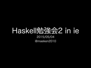 Haskell勉強会2 in ie
2015/05/04
@maeken2010
 
