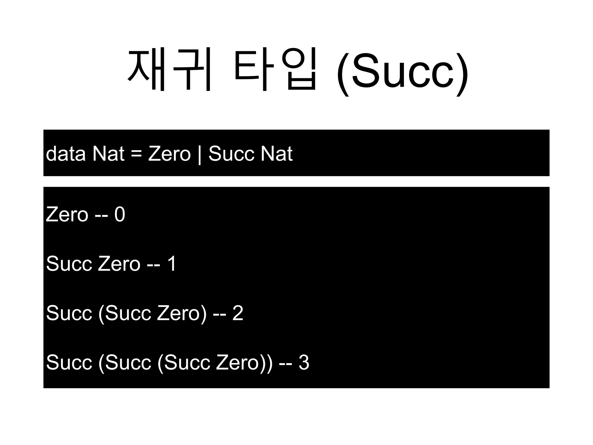 재귀 타입 (Succ)
data Nat = Zero | Succ Nat
Zero -- 0
Succ Zero -- 1
Succ (Succ Zero) -- 2
Succ (Succ (Succ Zero)) -- 3
 