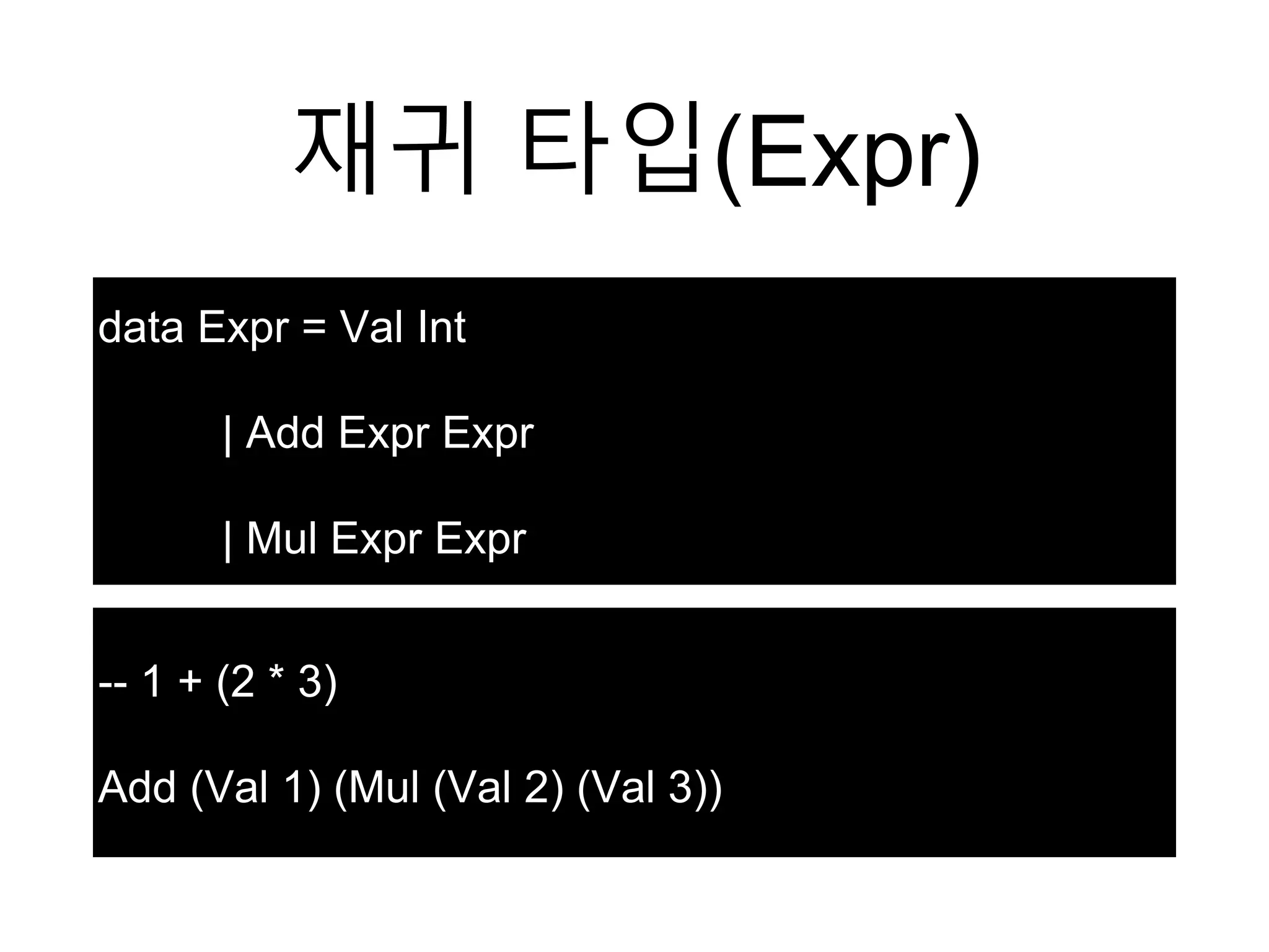 재귀 타입(Expr)
data Expr = Val Int
| Add Expr Expr
| Mul Expr Expr
-- 1 + (2 * 3)
Add (Val 1) (Mul (Val 2) (Val 3))
 