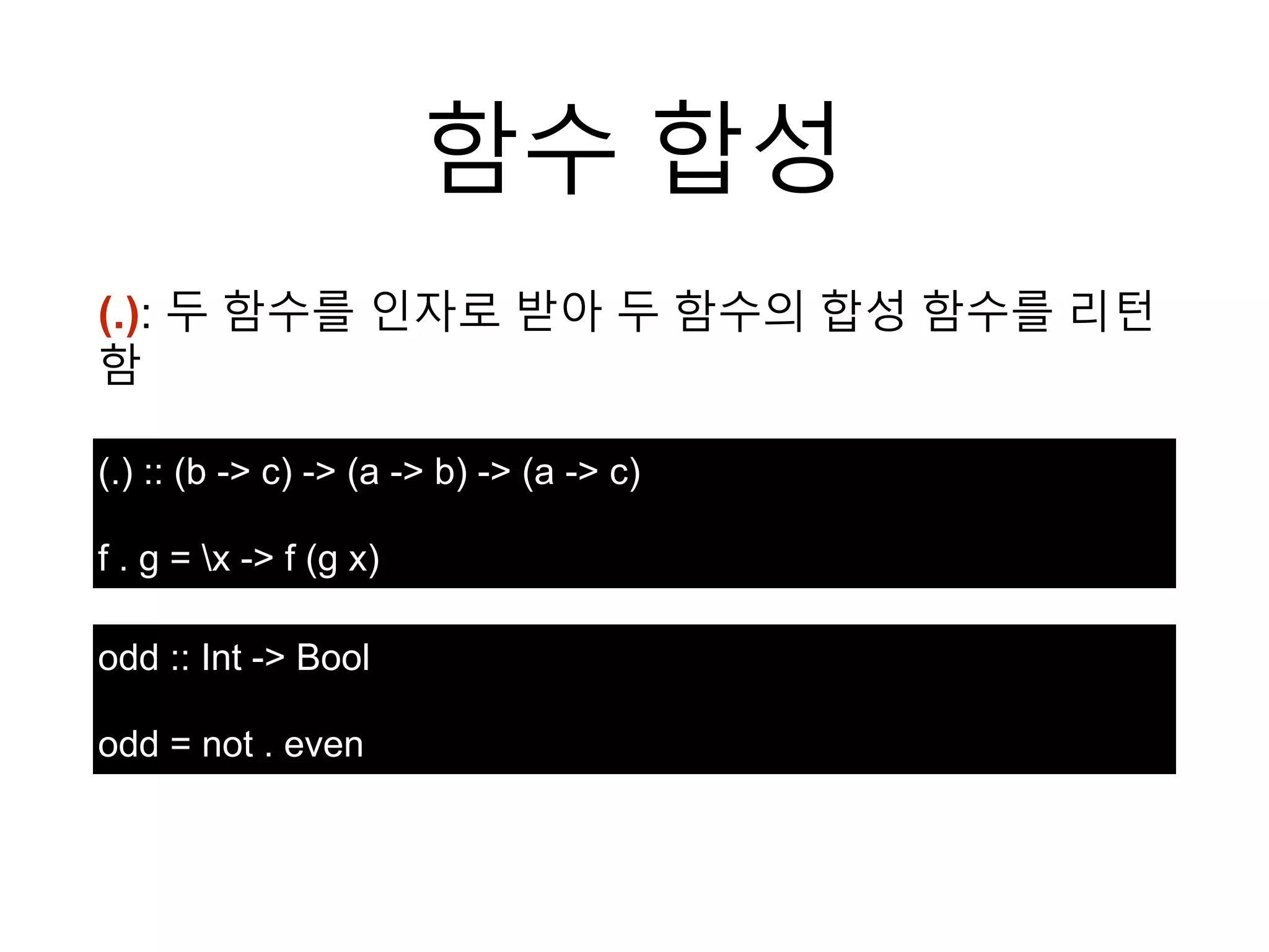 함수 합성
(.): 두 함수를 인자로 받아 두 함수의 합성 함수를 리턴
함
(.) :: (b -> c) -> (a -> b) -> (a -> c)
f . g = x -> f (g x)
odd :: Int -> Bool
odd = not . even
 