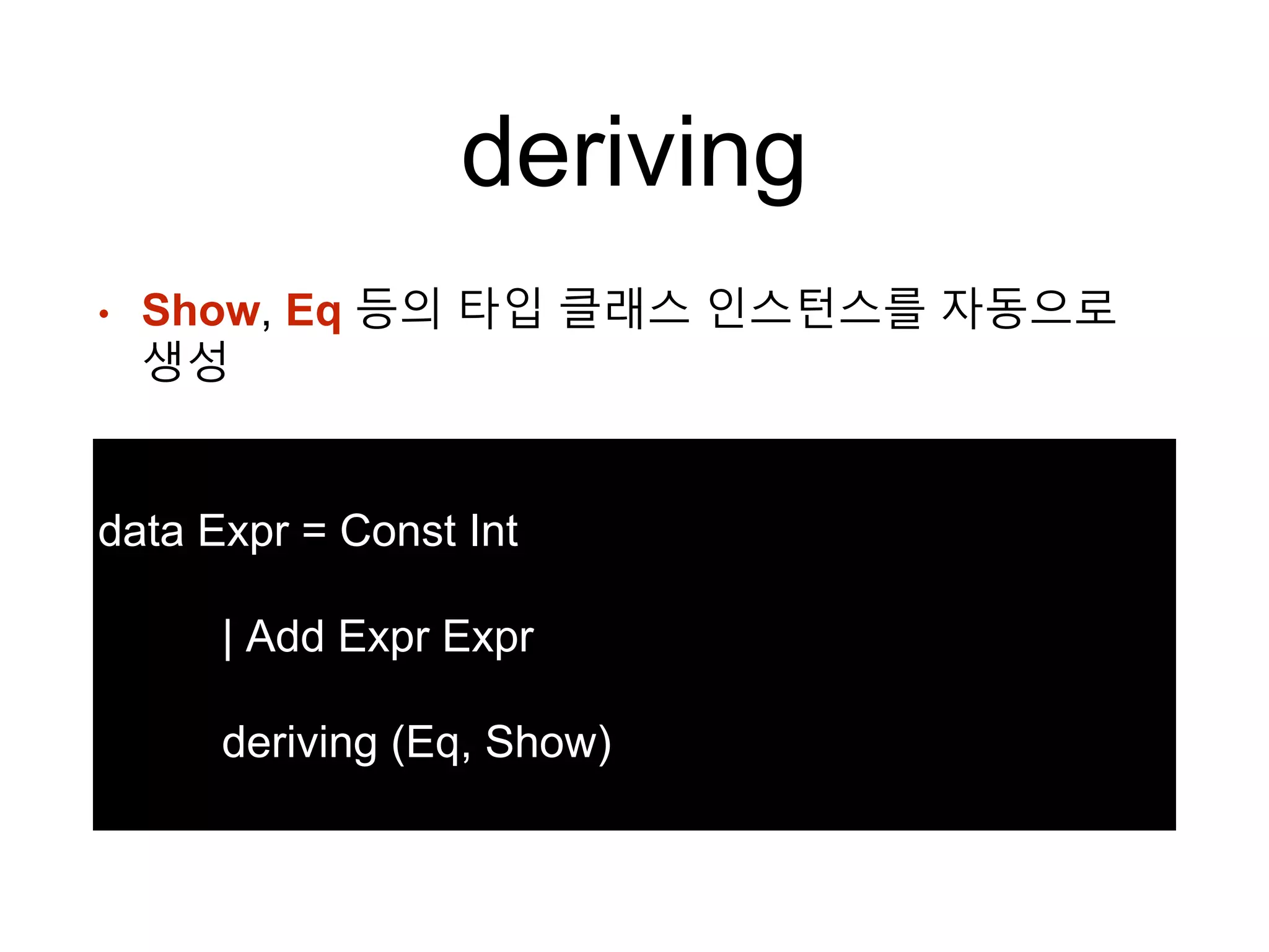 deriving
• Show, Eq 등의 타입 클래스 인스턴스를 자동으로
생성
data Expr = Const Int
| Add Expr Expr
deriving (Eq, Show)
 