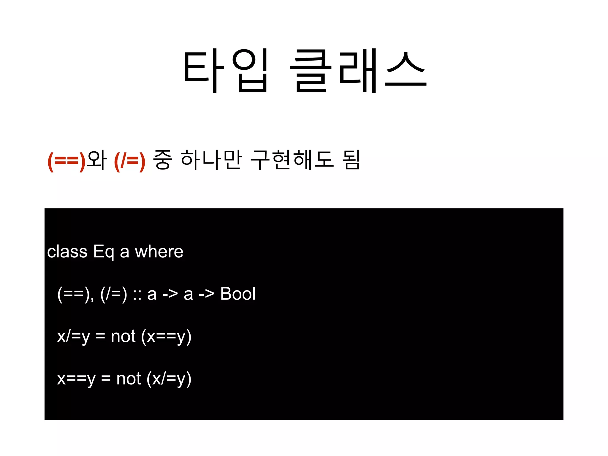 타입 클래스
class Eq a where
(==), (/=) :: a -> a -> Bool
x/=y = not (x==y)
x==y = not (x/=y)
(==)와 (/=) 중 하나만 구현해도 됨
 