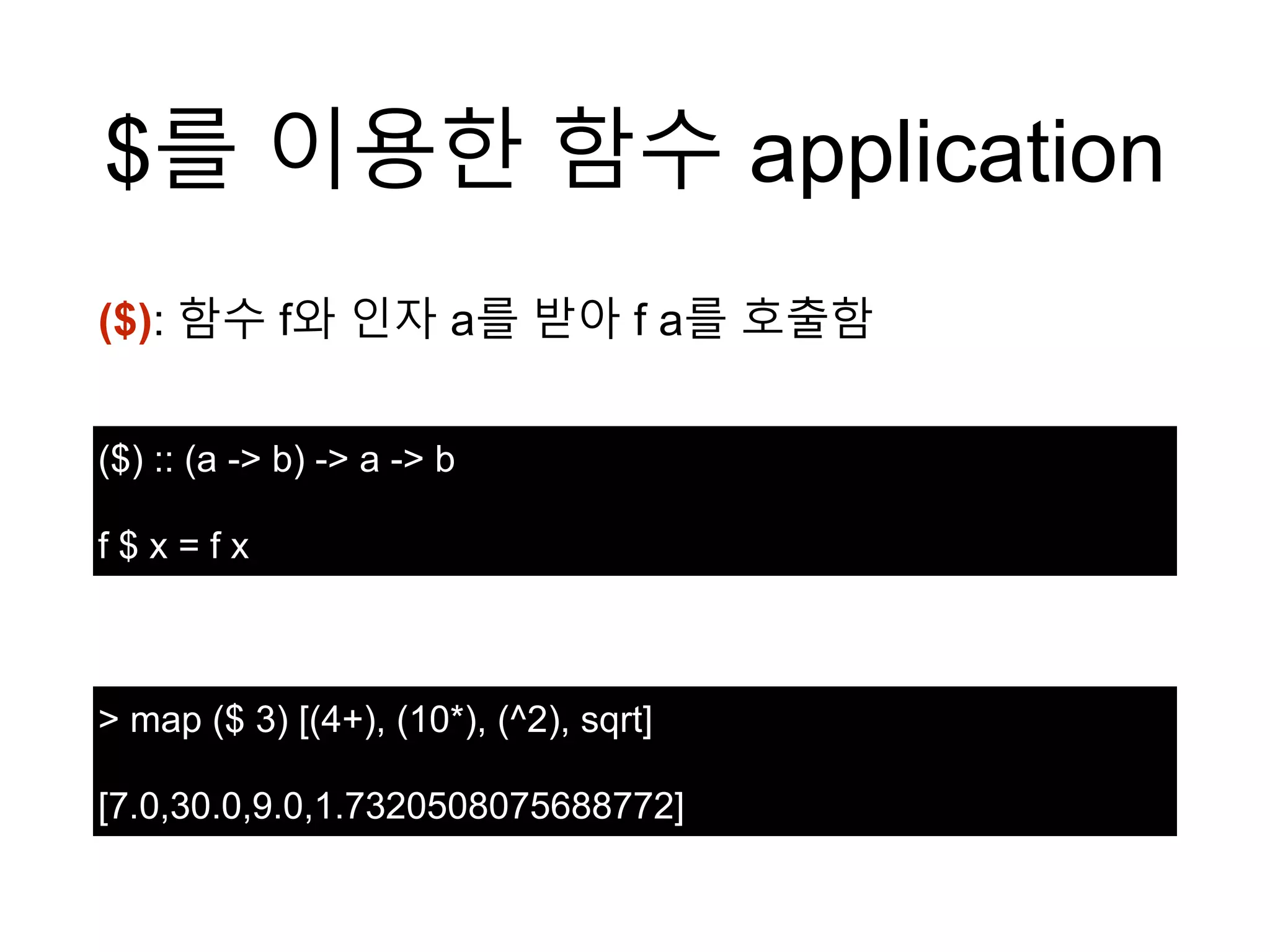 $를 이용한 함수 application
($) :: (a -> b) -> a -> b
f $ x = f x
> map ($ 3) [(4+), (10*), (^2), sqrt]
[7.0,30.0,9.0,1.7320508075688772]
($): 함수 f와 인자 a를 받아 f a를 호출함
 