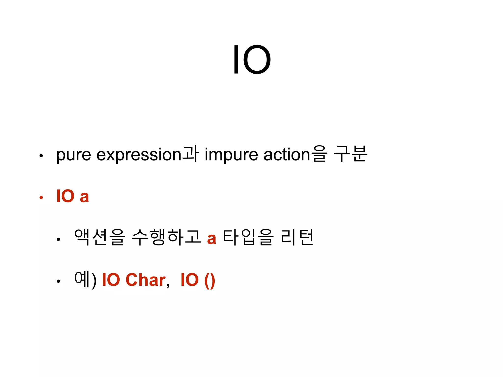 IO
• pure expression과 impure action을 구분
• IO a
• 액션을 수행하고 a 타입을 리턴
• 예) IO Char, IO ()
 
