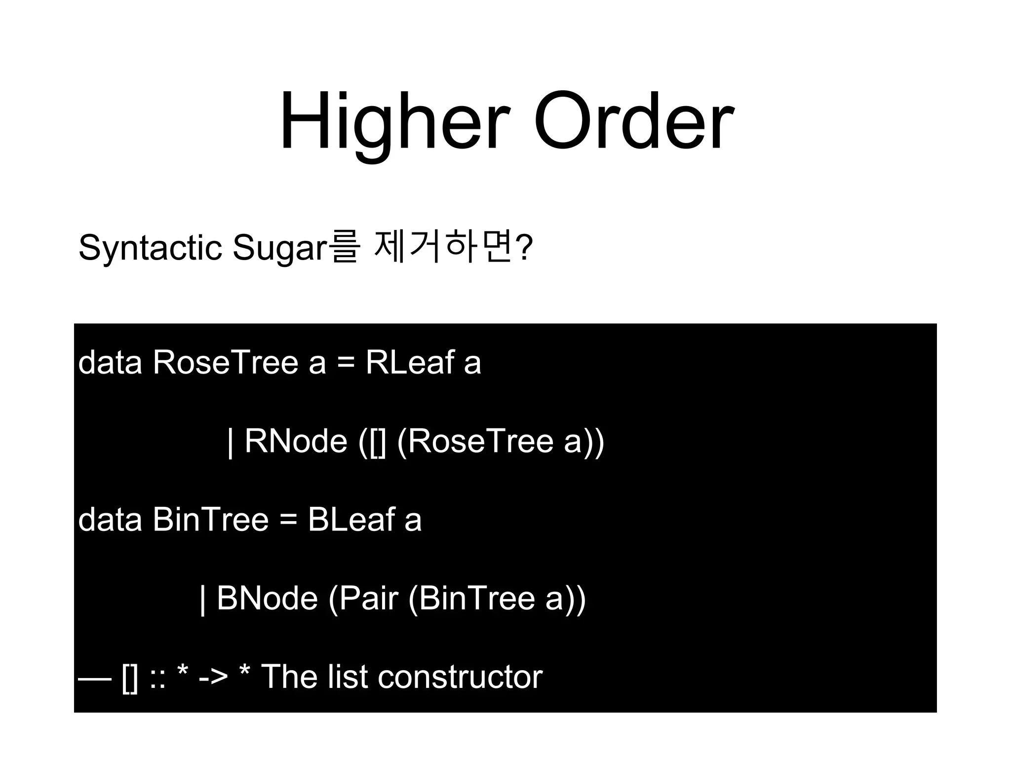 Higher Order
data RoseTree a = RLeaf a
| RNode ([] (RoseTree a))
data BinTree = BLeaf a
| BNode (Pair (BinTree a))
— [] :: * -> * The list constructor
Syntactic Sugar를 제거하면?
 