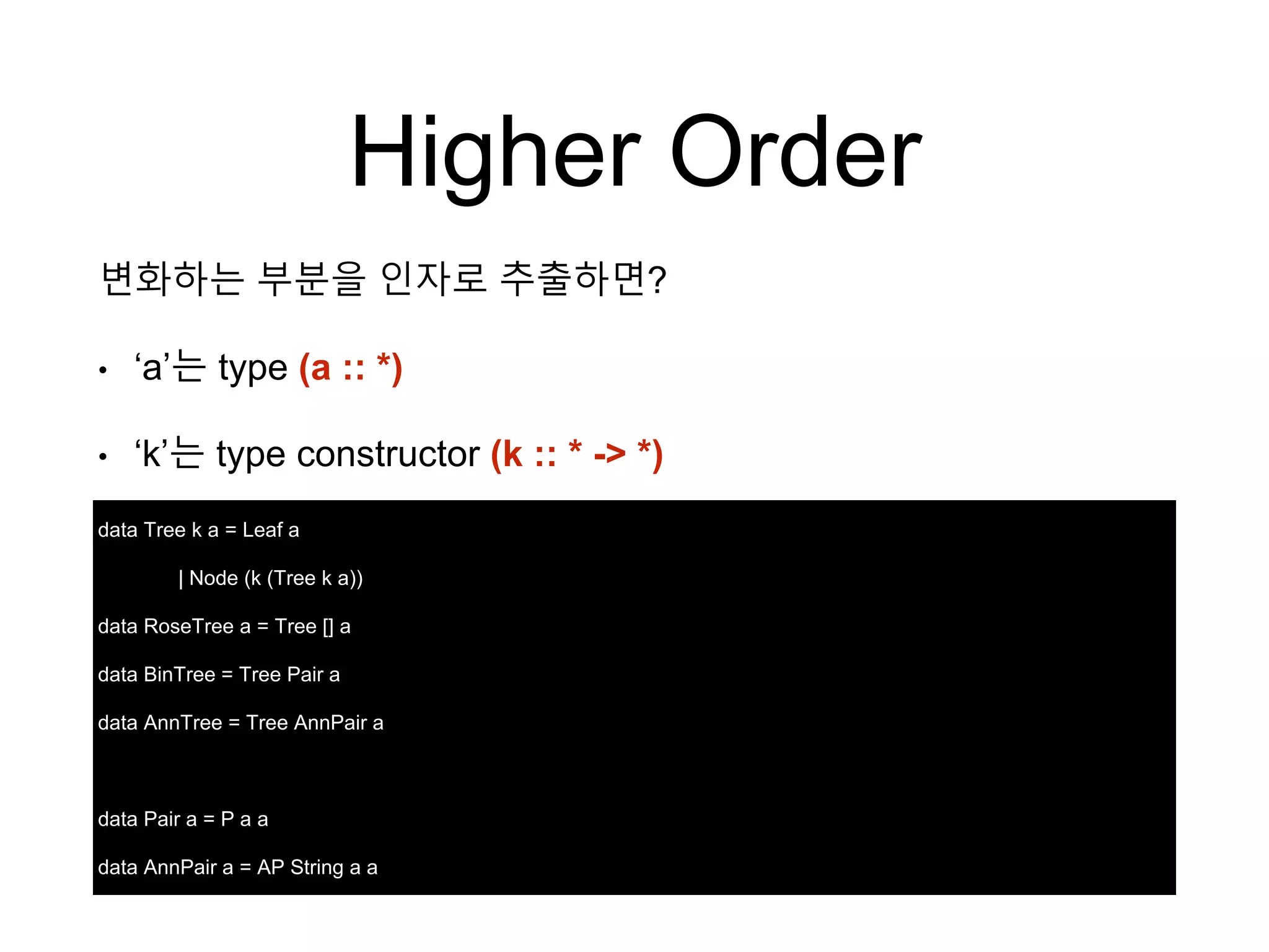 Higher Order
data Tree k a = Leaf a
| Node (k (Tree k a))
data RoseTree a = Tree [] a
data BinTree = Tree Pair a
data AnnTree = Tree AnnPair a
data Pair a = P a a
data AnnPair a = AP String a a
변화하는 부분을 인자로 추출하면?
• ‘a’는 type (a :: *)
• ‘k’는 type constructor (k :: * -> *)
 