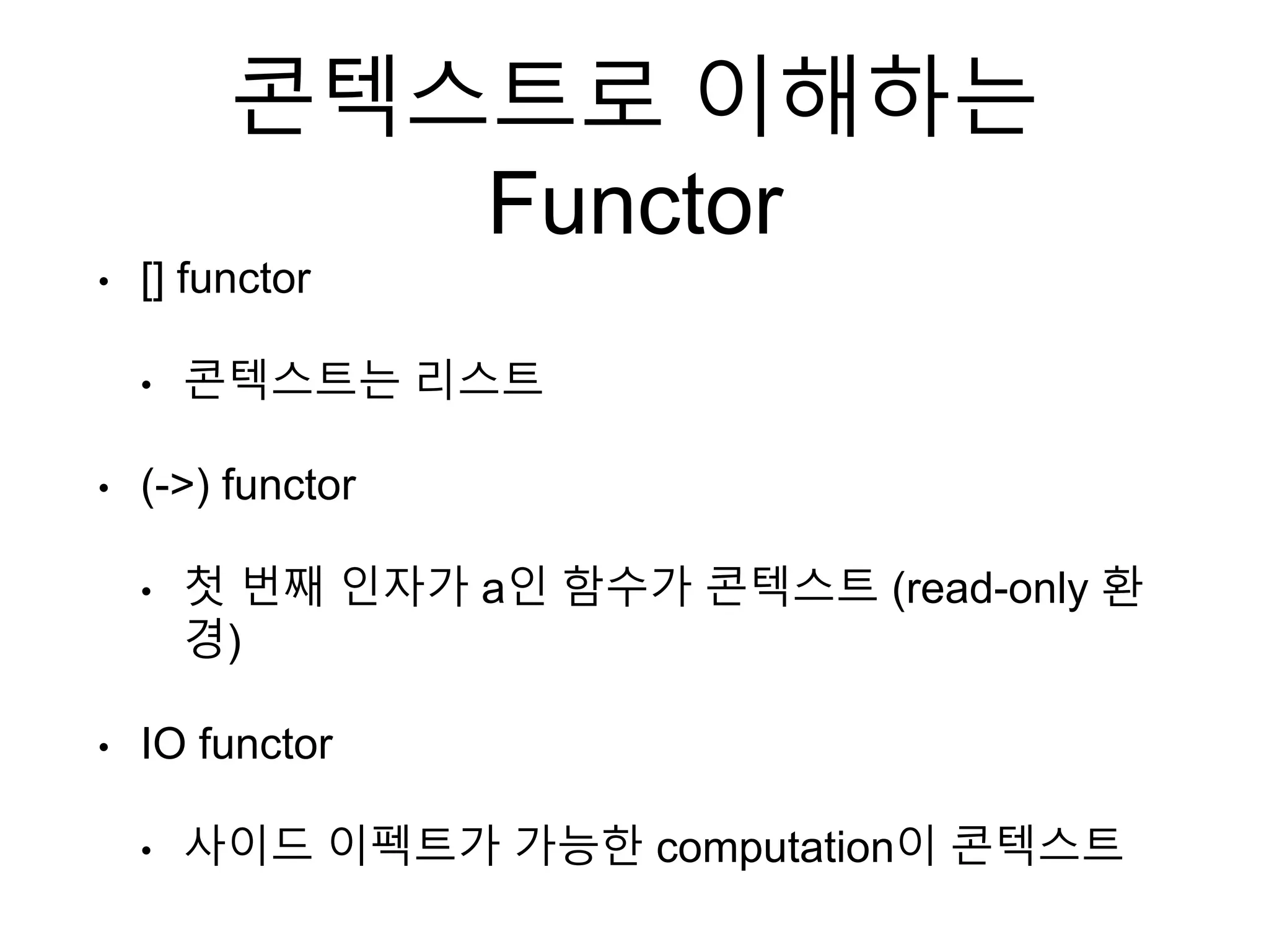 콘텍스트로 이해하는
Functor
• [] functor
• 콘텍스트는 리스트
• (->) functor
• 첫 번째 인자가 a인 함수가 콘텍스트 (read-only 환
경)
• IO functor
• 사이드 이펙트가 가능한 computation이 콘텍스트
 