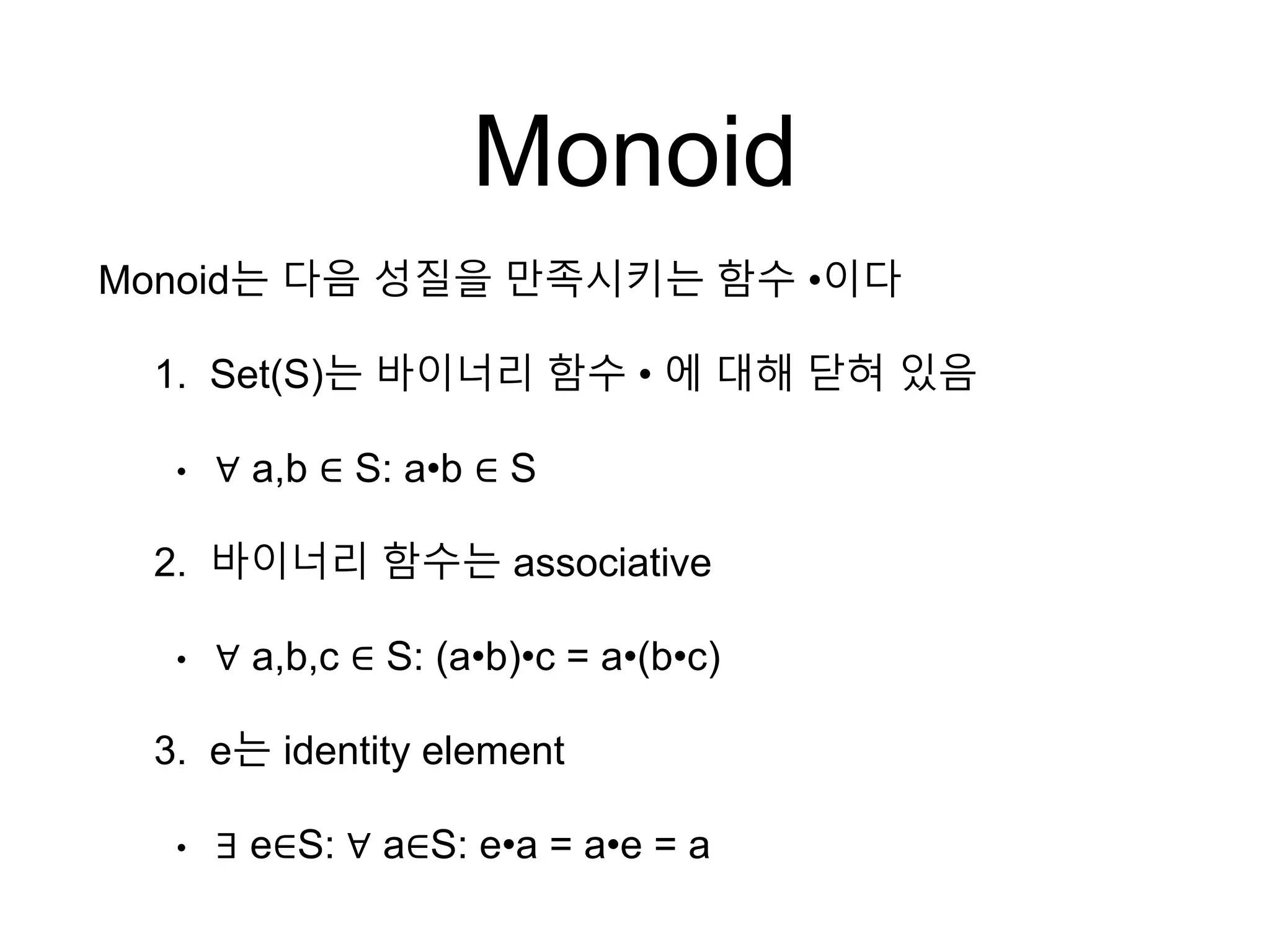 Monoid
Monoid는 다음 성질을 만족시키는 함수 •이다
1. Set(S)는 바이너리 함수 • 에 대해 닫혀 있음
• ∀ a,b ∈ S: a•b ∈ S
2. 바이너리 함수는 associative
• ∀ a,b,c ∈ S: (a•b)•c = a•(b•c)
3. e는 identity element
• ∃ e∈S: ∀ a∈S: e•a = a•e = a
 