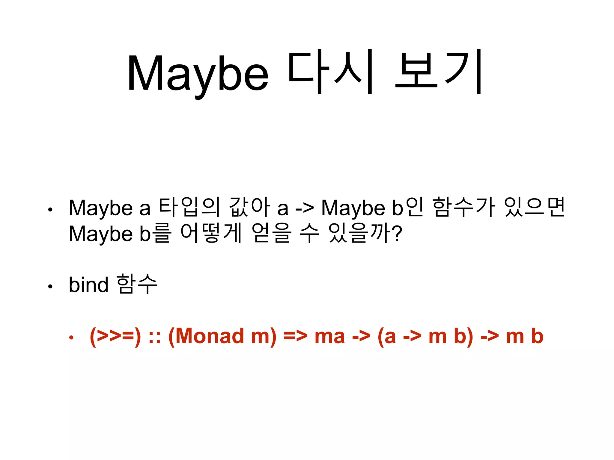 Maybe 다시 보기
• Maybe a 타입의 값아 a -> Maybe b인 함수가 있으면
Maybe b를 어떻게 얻을 수 있을까?
• bind 함수
• (>>=) :: (Monad m) => ma -> (a -> m b) -> m b
 