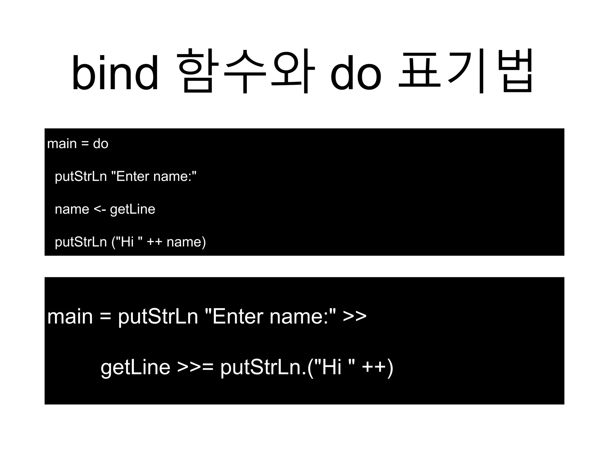 bind 함수와 do 표기법
main = do
putStrLn "Enter name:"
name <- getLine
putStrLn ("Hi " ++ name)
main = putStrLn "Enter name:" >>
getLine >>= putStrLn.("Hi " ++)
 