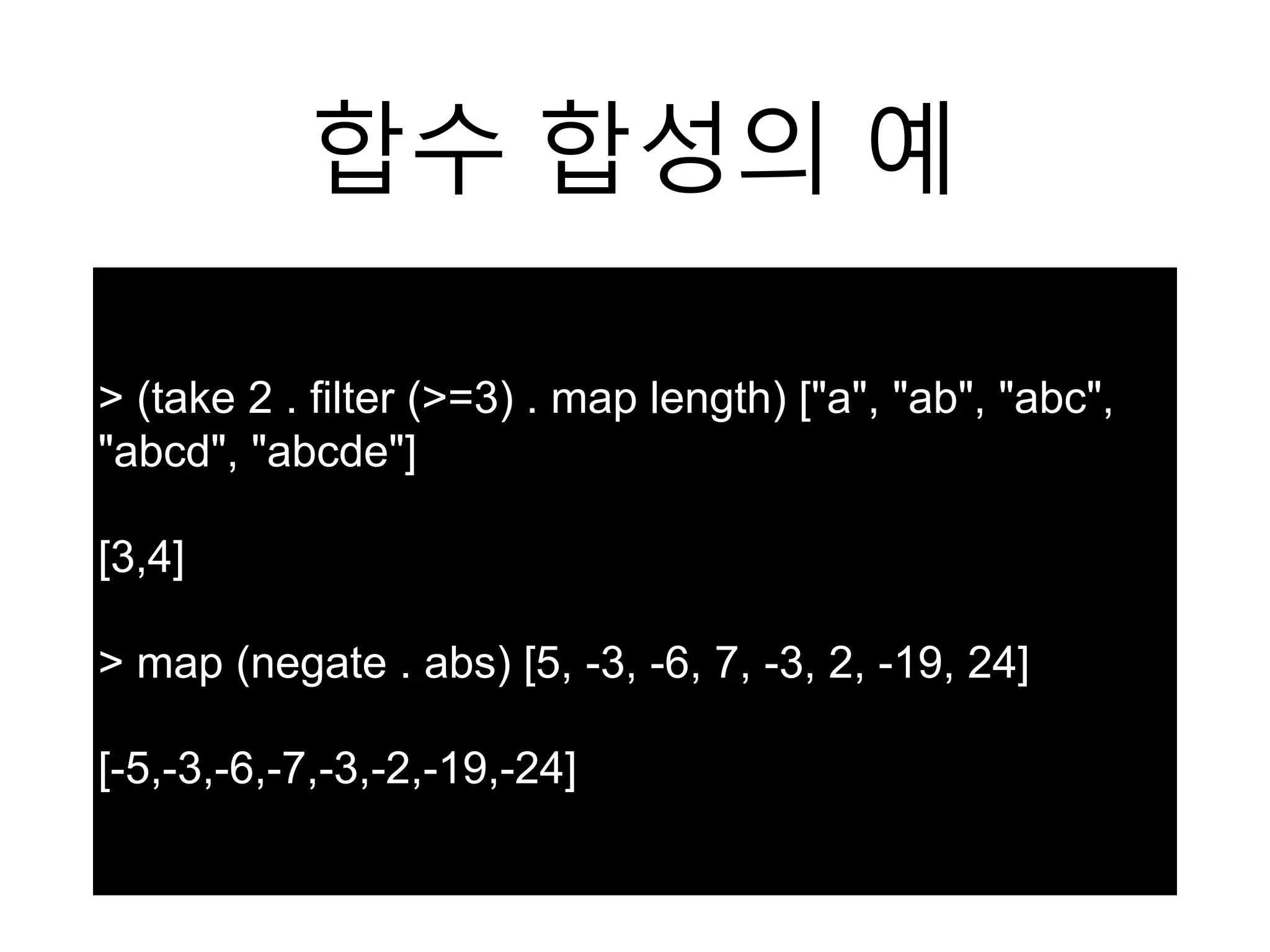 합수 합성의 예
> (take 2 . filter (>=3) . map length) ["a", "ab", "abc",
"abcd", "abcde"]
[3,4]
> map (negate . abs) [5, -3, -6, 7, -3, 2, -19, 24]
[-5,-3,-6,-7,-3,-2,-19,-24]
 