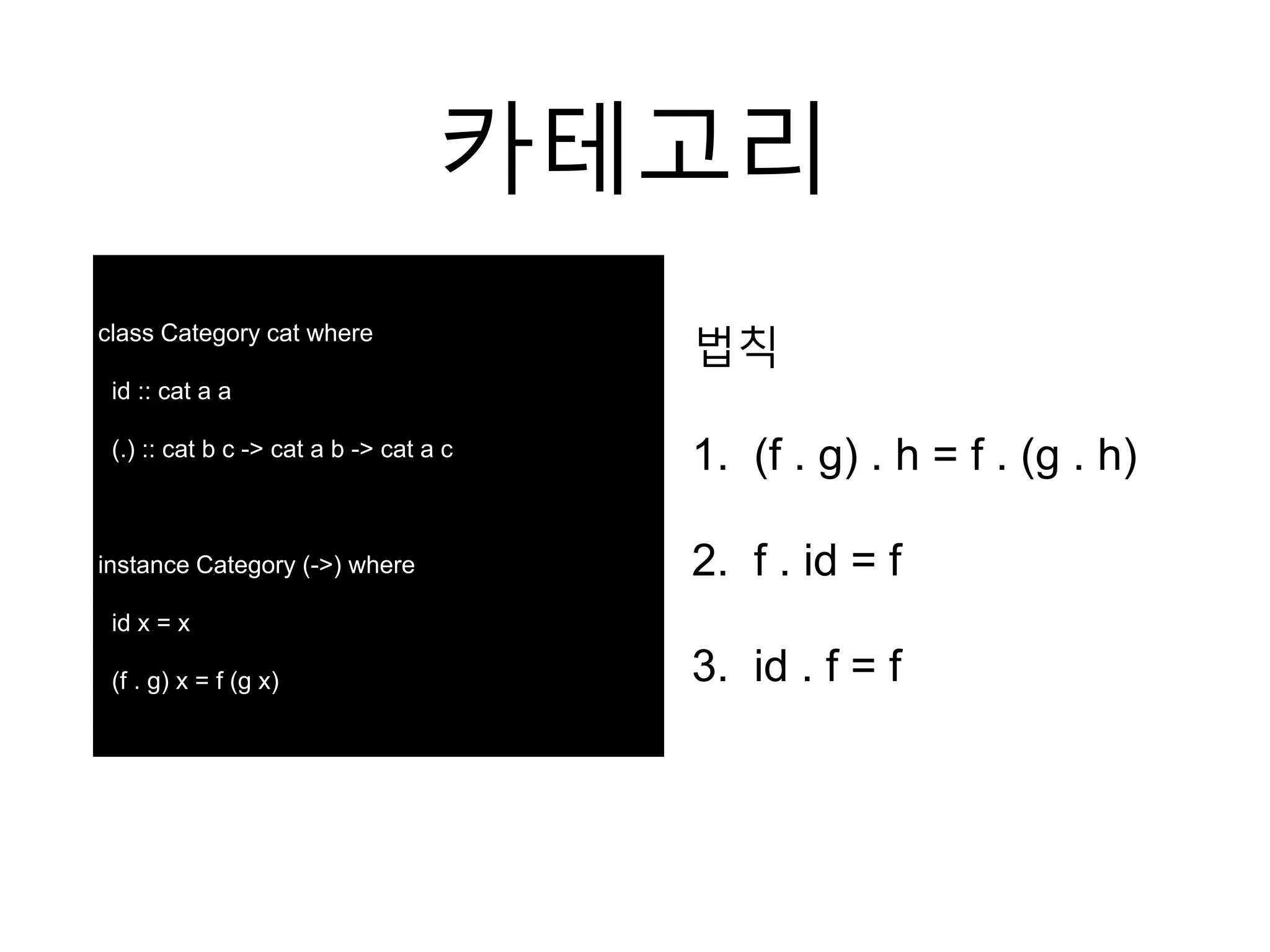 카테고리
법칙
1. (f . g) . h = f . (g . h)
2. f . id = f
3. id . f = f
class Category cat where
id :: cat a a
(.) :: cat b c -> cat a b -> cat a c
instance Category (->) where
id x = x
(f . g) x = f (g x)
 