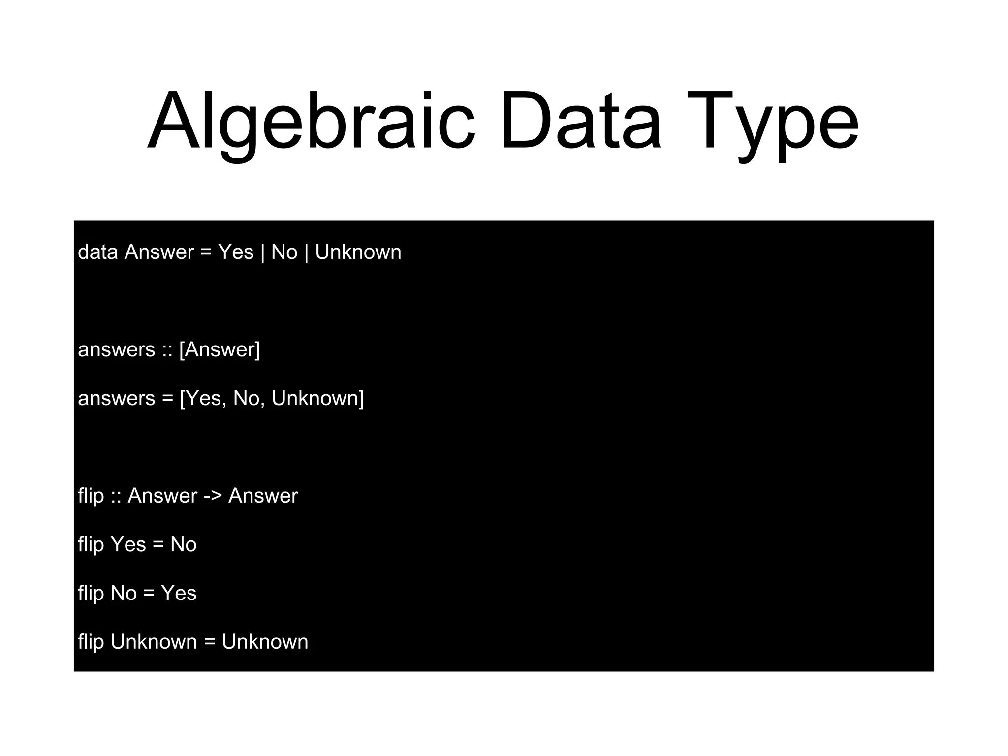 Algebraic Data Type
data Answer = Yes | No | Unknown
answers :: [Answer]
answers = [Yes, No, Unknown]
flip :: Answer -> Answer
flip Yes = No
flip No = Yes
flip Unknown = Unknown
 