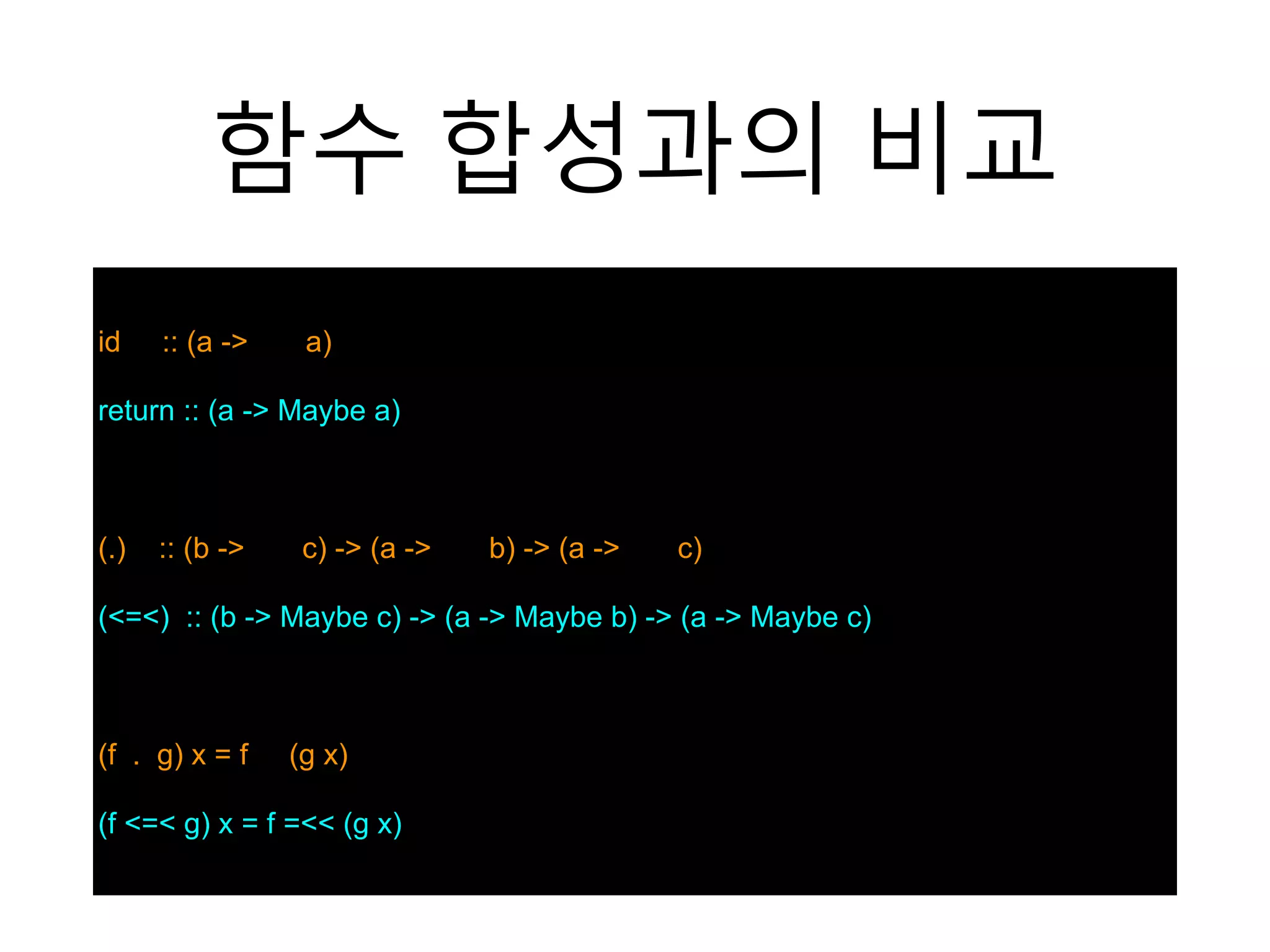 함수 합성과의 비교
id :: (a -> a)
return :: (a -> Maybe a)
(.) :: (b -> c) -> (a -> b) -> (a -> c)
(<=<) :: (b -> Maybe c) -> (a -> Maybe b) -> (a -> Maybe c)
(f . g) x = f (g x)
(f <=< g) x = f =<< (g x)
 