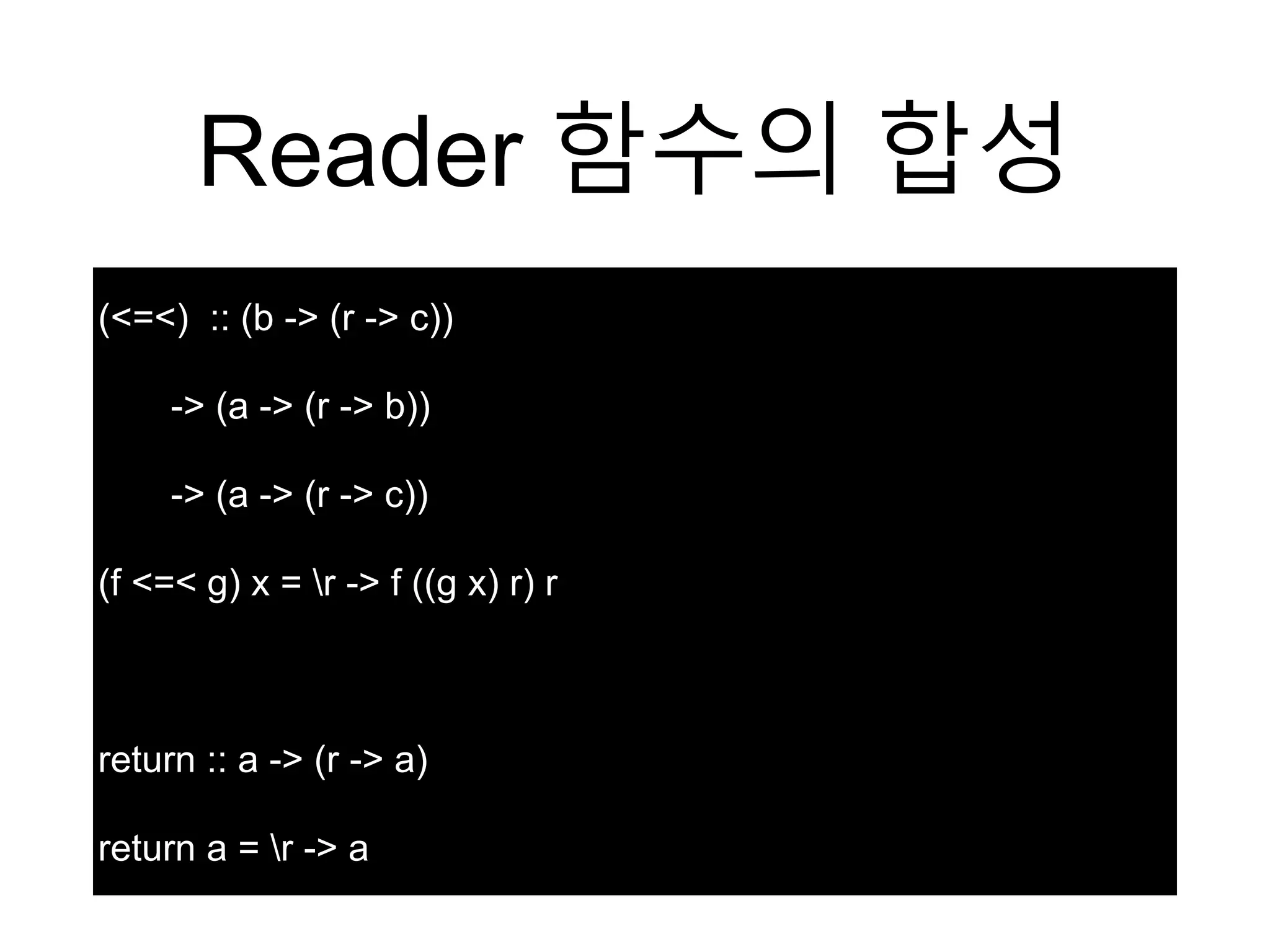 Reader 함수의 합성
(<=<) :: (b -> (r -> c))
-> (a -> (r -> b))
-> (a -> (r -> c))
(f <=< g) x = r -> f ((g x) r) r
return :: a -> (r -> a)
return a = r -> a
 