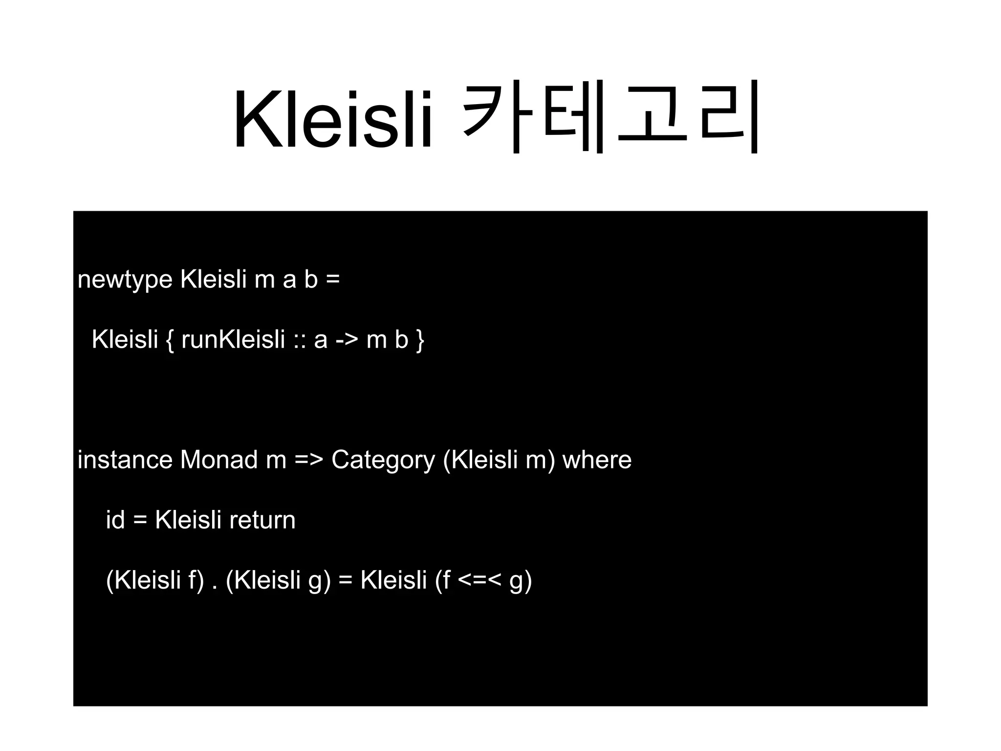Kleisli 카테고리
newtype Kleisli m a b =
Kleisli { runKleisli :: a -> m b }
instance Monad m => Category (Kleisli m) where
id = Kleisli return
(Kleisli f) . (Kleisli g) = Kleisli (f <=< g)
 