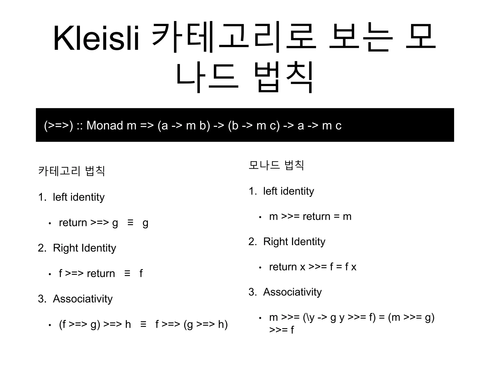 Kleisli 카테고리로 보는 모
나드 법칙
카테고리 법칙
1. left identity
• return >=> g ≡ g
2. Right Identity
• f >=> return ≡ f
3. Associativity
• (f >=> g) >=> h ≡ f >=> (g >=> h)
(>=>) :: Monad m => (a -> m b) -> (b -> m c) -> a -> m c
모나드 법칙
1. left identity
• m >>= return = m
2. Right Identity
• return x >>= f = f x
3. Associativity
• m >>= (y -> g y >>= f) = (m >>= g)
>>= f
 