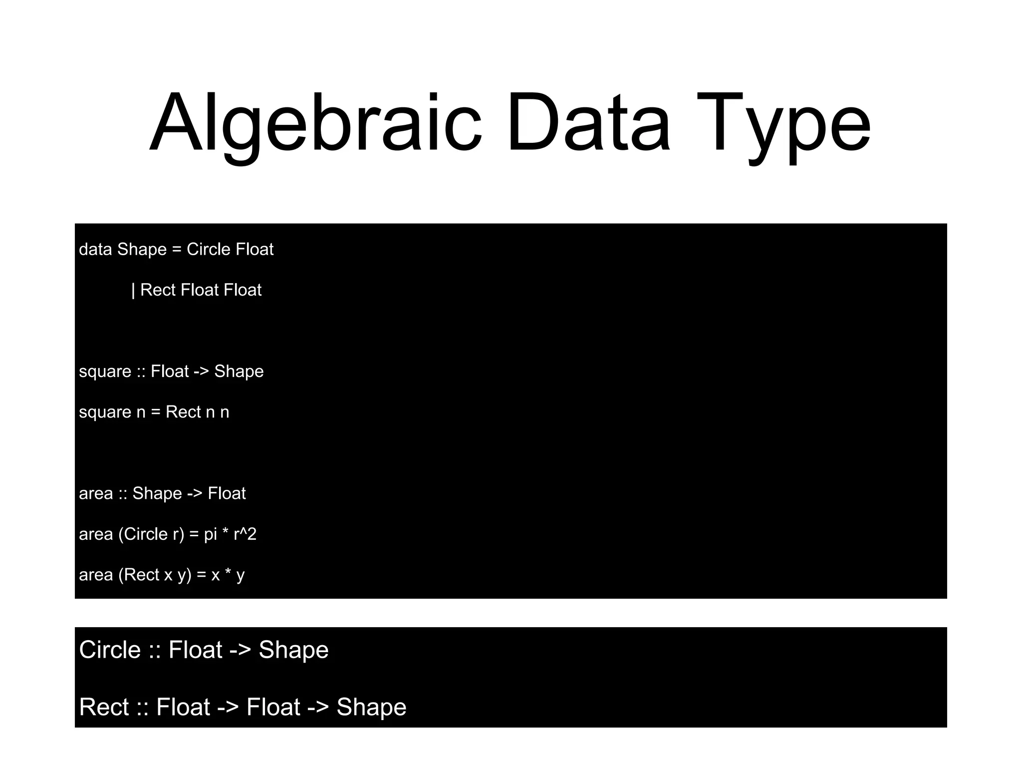 Algebraic Data Type
data Shape = Circle Float
| Rect Float Float
square :: Float -> Shape
square n = Rect n n
area :: Shape -> Float
area (Circle r) = pi * r^2
area (Rect x y) = x * y
Circle :: Float -> Shape
Rect :: Float -> Float -> Shape
 