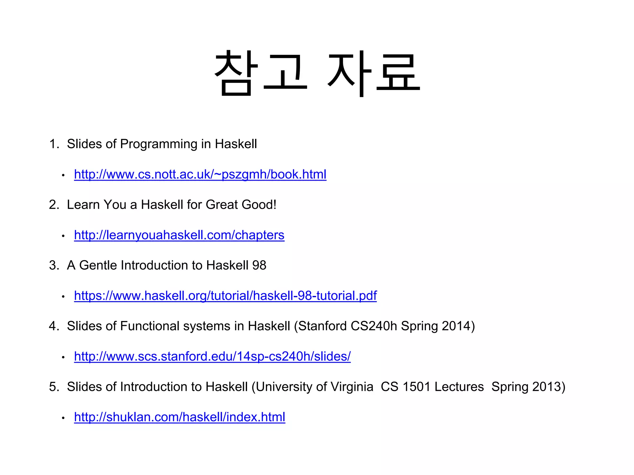 참고 자료
1. Slides of Programming in Haskell
• http://www.cs.nott.ac.uk/~pszgmh/book.html
2. Learn You a Haskell for Great Good!
• http://learnyouahaskell.com/chapters
3. A Gentle Introduction to Haskell 98
• https://www.haskell.org/tutorial/haskell-98-tutorial.pdf
4. Slides of Functional systems in Haskell (Stanford CS240h Spring 2014)
• http://www.scs.stanford.edu/14sp-cs240h/slides/
5. Slides of Introduction to Haskell (University of Virginia CS 1501 Lectures Spring 2013)
• http://shuklan.com/haskell/index.html
 
