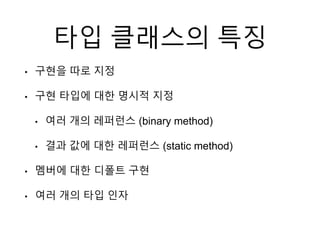 타입 클래스의 특징
• 구현을 따로 지정
• 구현 타입에 대한 명시적 지정
• 여러 개의 레퍼런스 (binary method)
• 결과 값에 대한 레퍼런스 (static method)
• 멤버에 대한 디폴트 구현
• 여러 개의 타입 인자
 