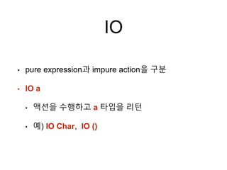 IO
• pure expression과 impure action을 구분
• IO a
• 액션을 수행하고 a 타입을 리턴
• 예) IO Char, IO ()
 