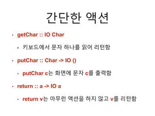 간단한 액션
• getChar :: IO Char
• 키보드에서 문자 하나를 읽어 리턴함
• putChar :: Char -> IO ()
• putChar c는 화면에 문자 c를 출력함
• return :: a -> IO a
• return v는 아무런 액션을 하지 않고 v를 리턴함
 
