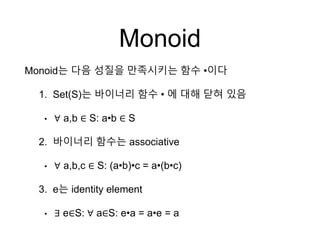 Monoid
Monoid는 다음 성질을 만족시키는 함수 •이다
1. Set(S)는 바이너리 함수 • 에 대해 닫혀 있음
• ∀ a,b ∈ S: a•b ∈ S
2. 바이너리 함수는 associative
• ∀ a,b,c ∈ S: (a•b)•c = a•(b•c)
3. e는 identity element
• ∃ e∈S: ∀ a∈S: e•a = a•e = a
 