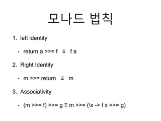모나드 법칙
1. left identity
• return a >>= f ≡ f a
2. Right Identity
• m >>= return ≡ m
3. Associativity
• (m >>= f) >>= g ≡ m >>= (x -> f x >>= g)
 