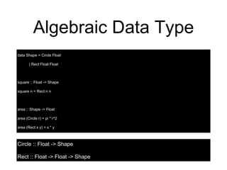 Algebraic Data Type
data Shape = Circle Float
| Rect Float Float
square :: Float -> Shape
square n = Rect n n
area :: Shape -> Float
area (Circle r) = pi * r^2
area (Rect x y) = x * y
Circle :: Float -> Shape
Rect :: Float -> Float -> Shape
 