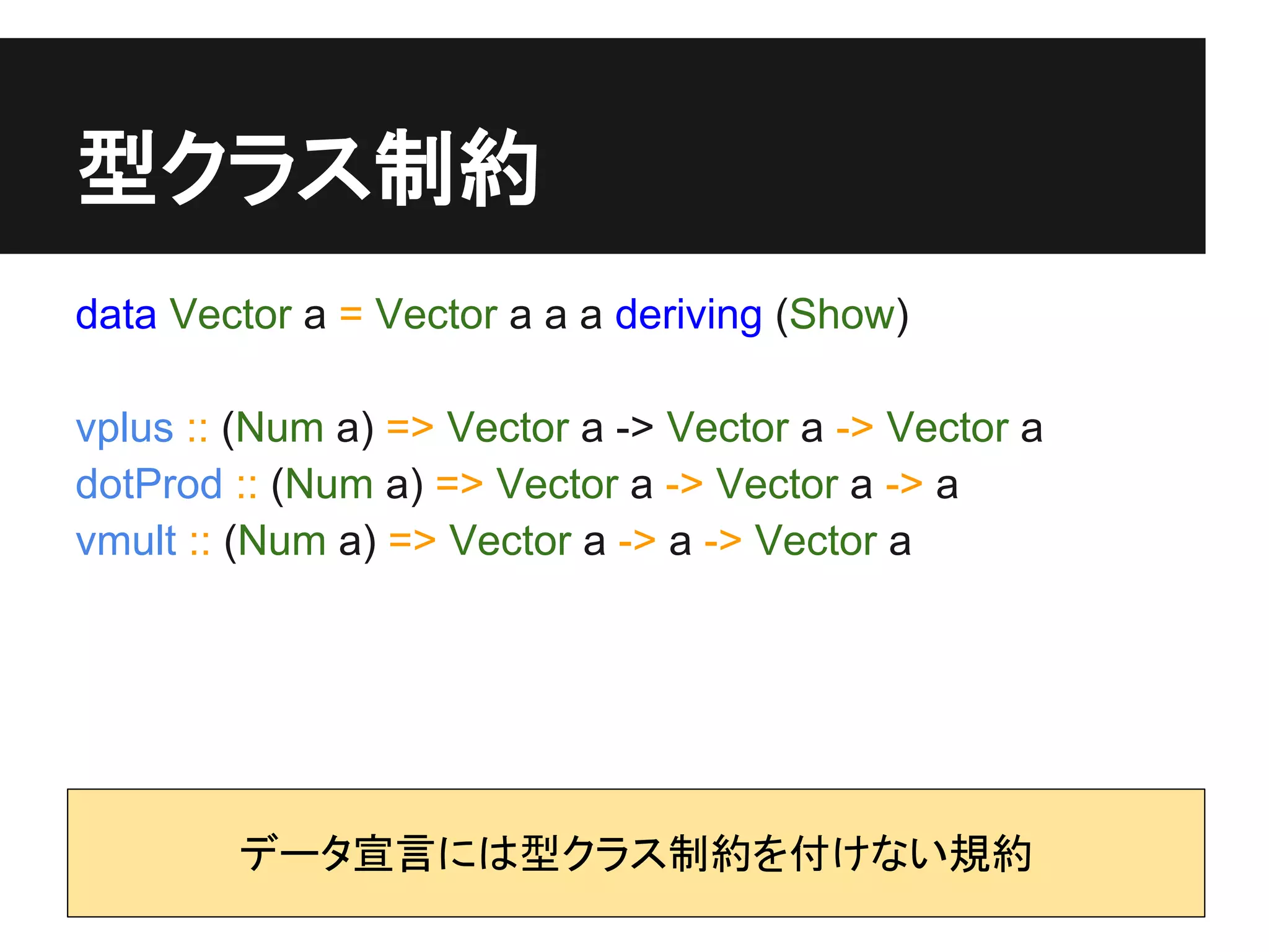 型クラス制約
data Vector a = Vector a a a deriving (Show)

vplus :: (Num a) => Vector a -> Vector a -> Vector a
dotProd :: (Num a) => Vector a -> Vector a -> a
vmult :: (Num a) => Vector a -> a -> Vector a




        データ宣言には型クラス制約を付けない規約
 