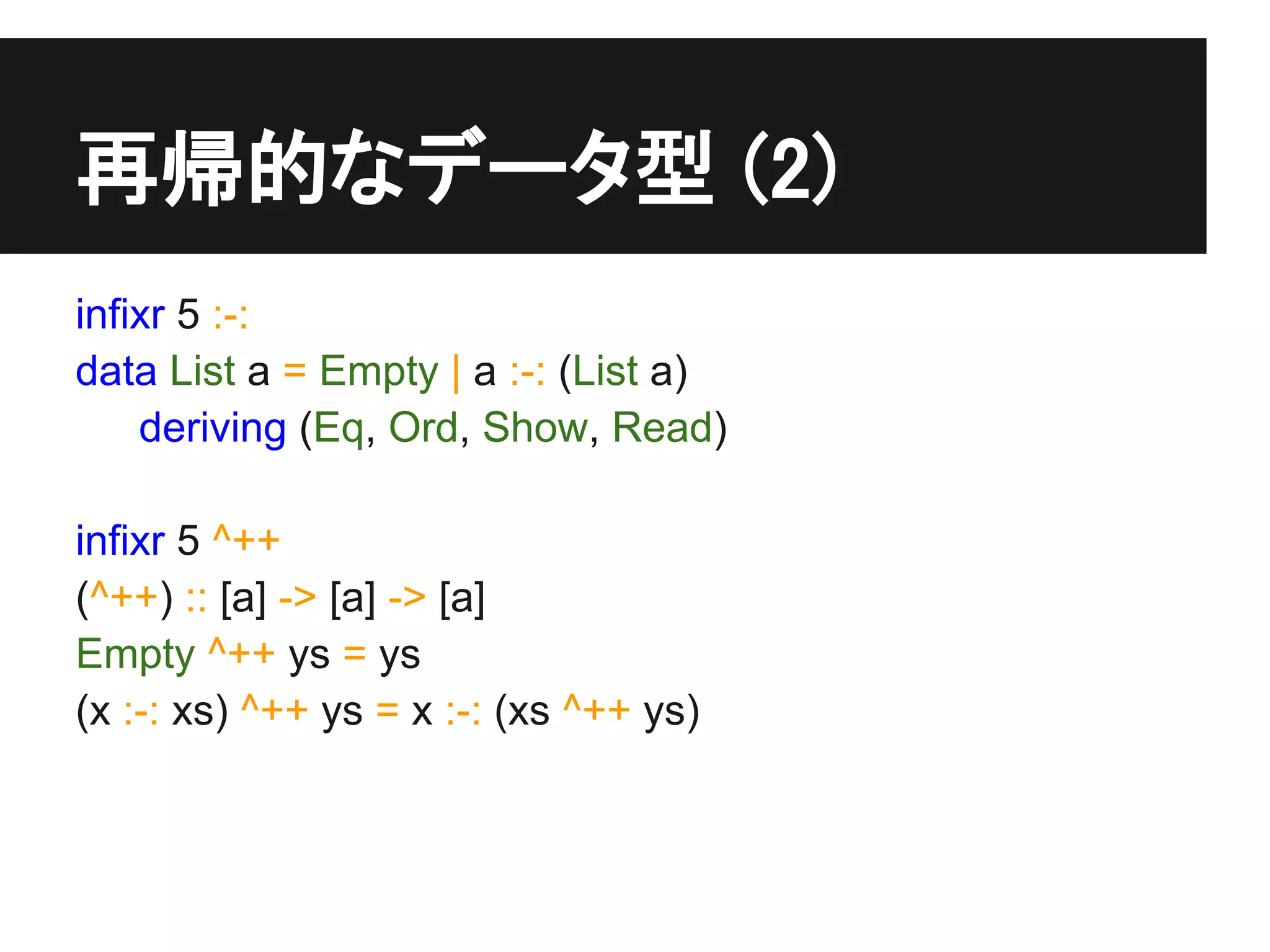 再帰的なデータ型 (2)
infixr 5 :-:
data List a = Empty | a :-: (List a)
    deriving (Eq, Ord, Show, Read)

infixr 5 ^++
(^++) :: [a] -> [a] -> [a]
Empty ^++ ys = ys
(x :-: xs) ^++ ys = x :-: (xs ^++ ys)
 