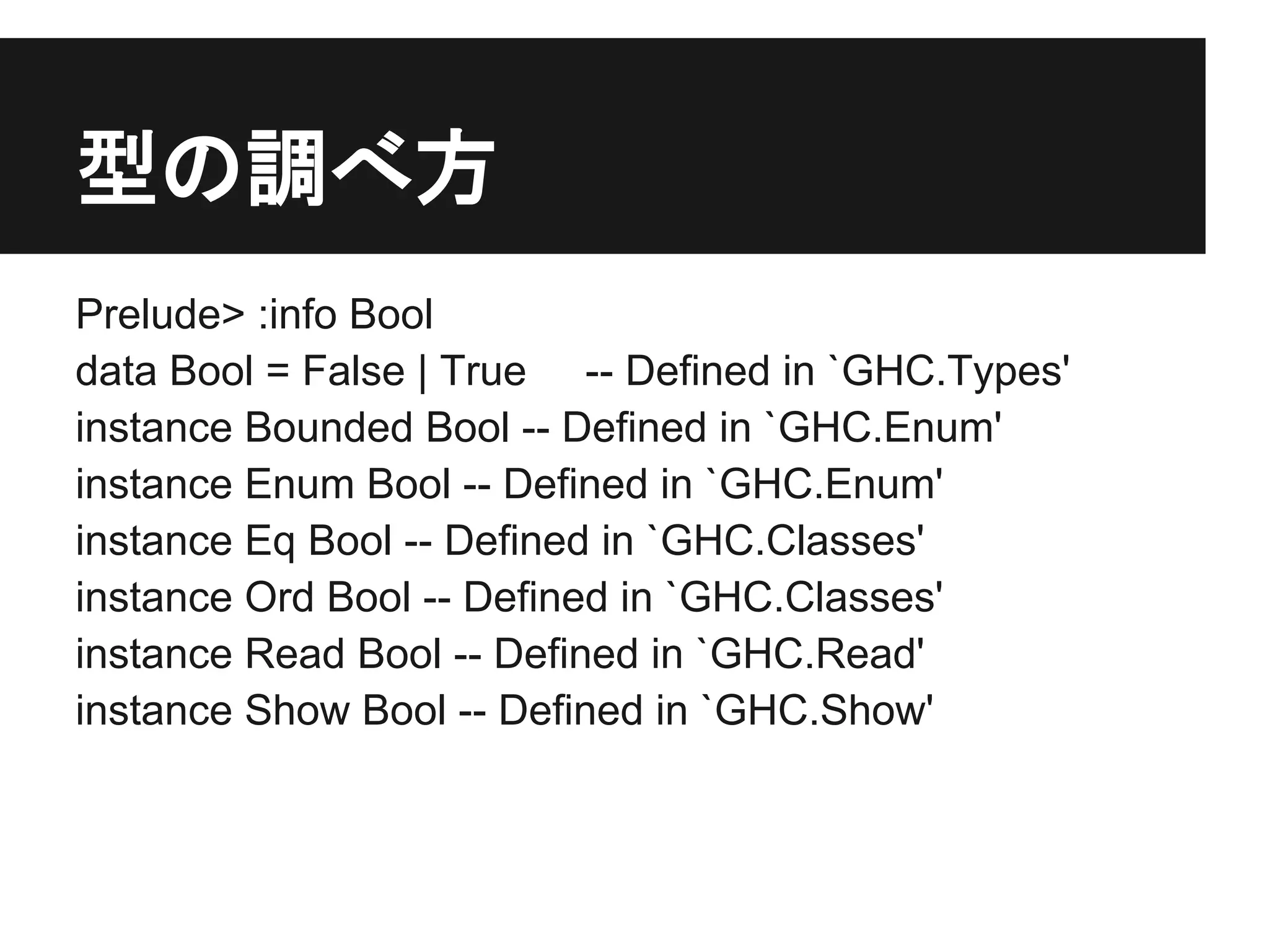 型の調べ方
Prelude> :info Bool
data Bool = False | True -- Defined in `GHC.Types'
instance Bounded Bool -- Defined in `GHC.Enum'
instance Enum Bool -- Defined in `GHC.Enum'
instance Eq Bool -- Defined in `GHC.Classes'
instance Ord Bool -- Defined in `GHC.Classes'
instance Read Bool -- Defined in `GHC.Read'
instance Show Bool -- Defined in `GHC.Show'
 
