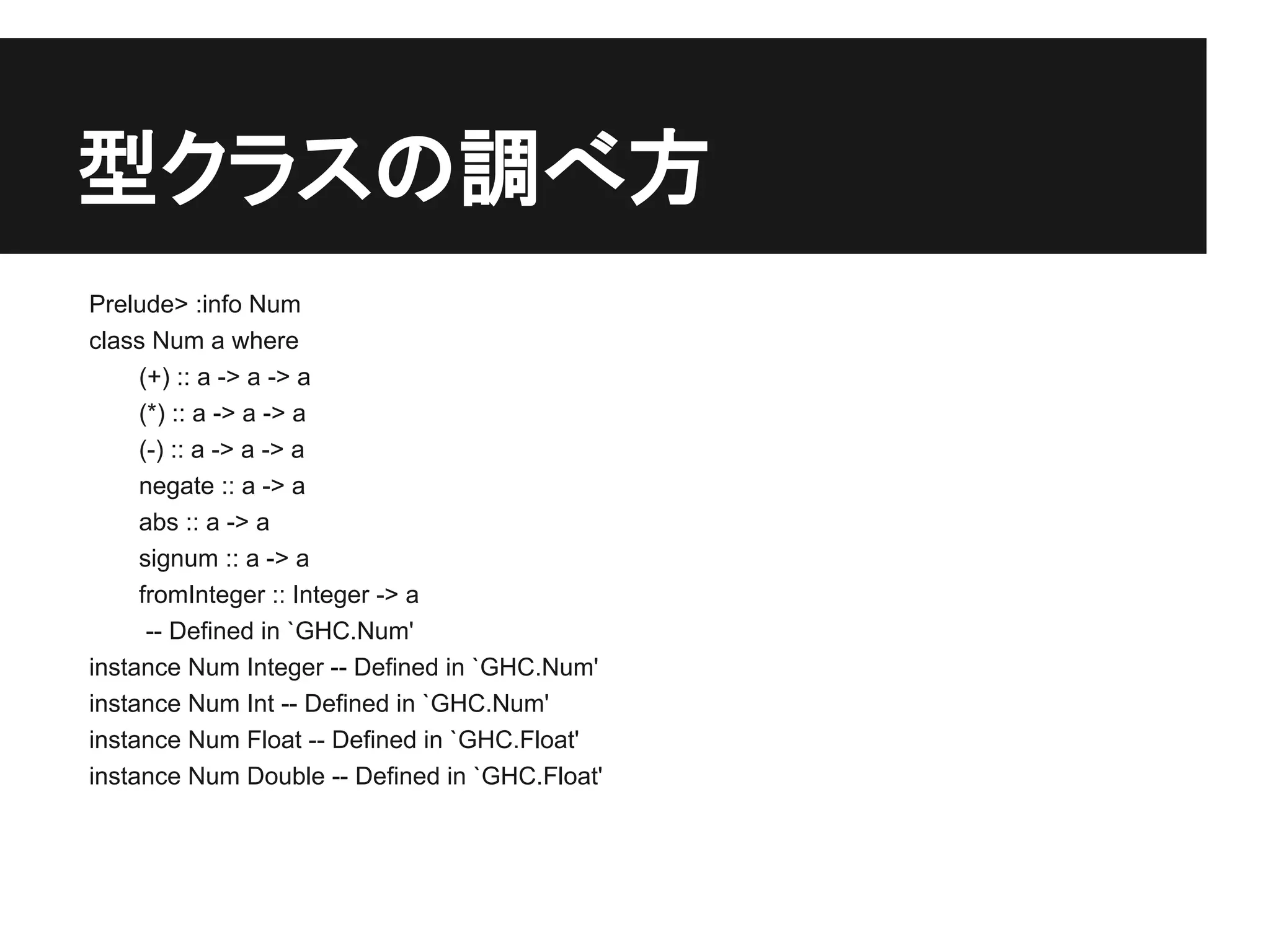 型クラスの調べ方
Prelude> :info Num
class Num a where
     (+) :: a -> a -> a
     (*) :: a -> a -> a
     (-) :: a -> a -> a
     negate :: a -> a
     abs :: a -> a
     signum :: a -> a
     fromInteger :: Integer -> a
      -- Defined in `GHC.Num'
instance Num Integer -- Defined in `GHC.Num'
instance Num Int -- Defined in `GHC.Num'
instance Num Float -- Defined in `GHC.Float'
instance Num Double -- Defined in `GHC.Float'
 