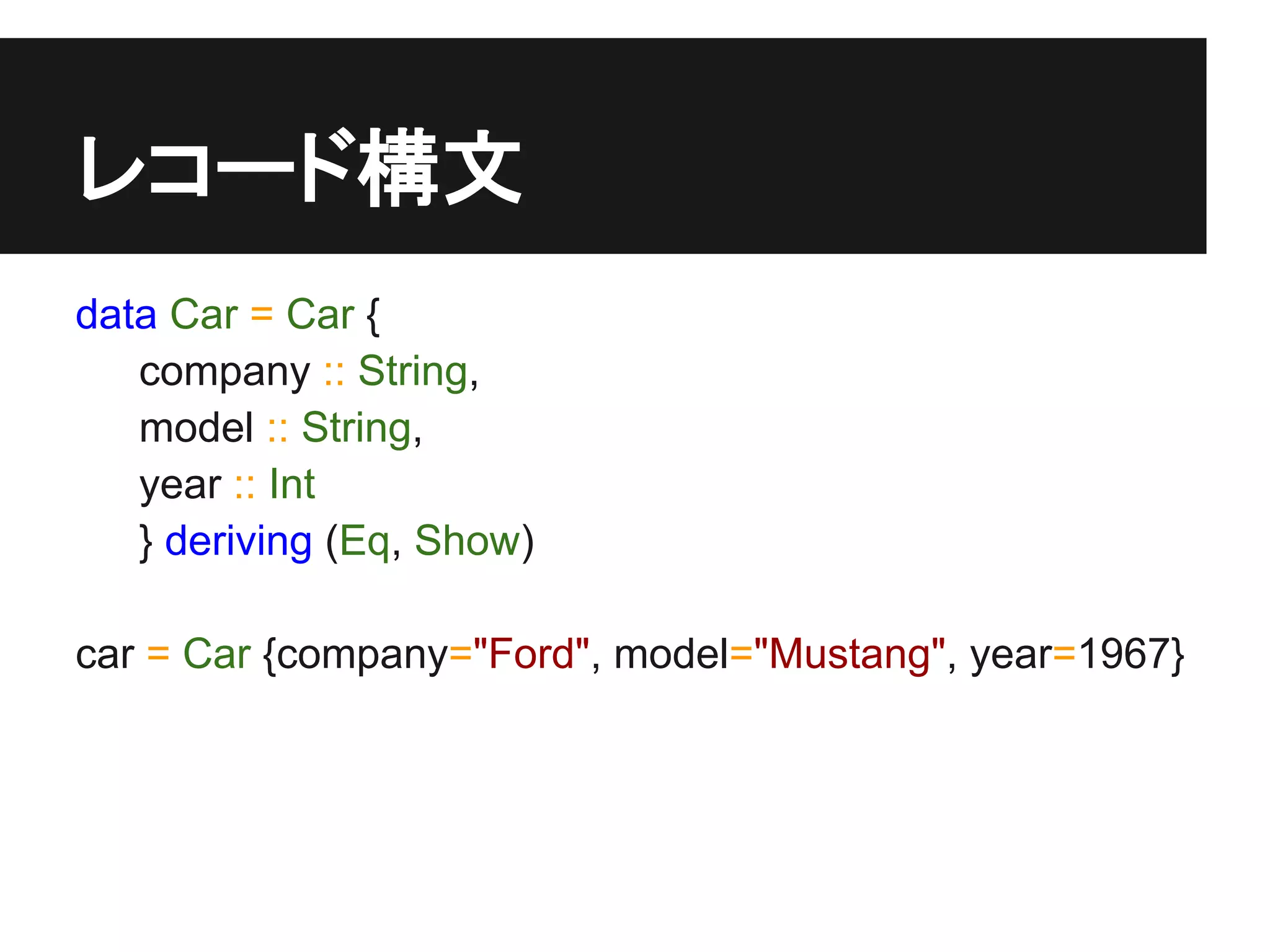 レコード構文
data Car = Car {
   company :: String,
   model :: String,
   year :: Int
   } deriving (Eq, Show)

car = Car {company="Ford", model="Mustang", year=1967}
 