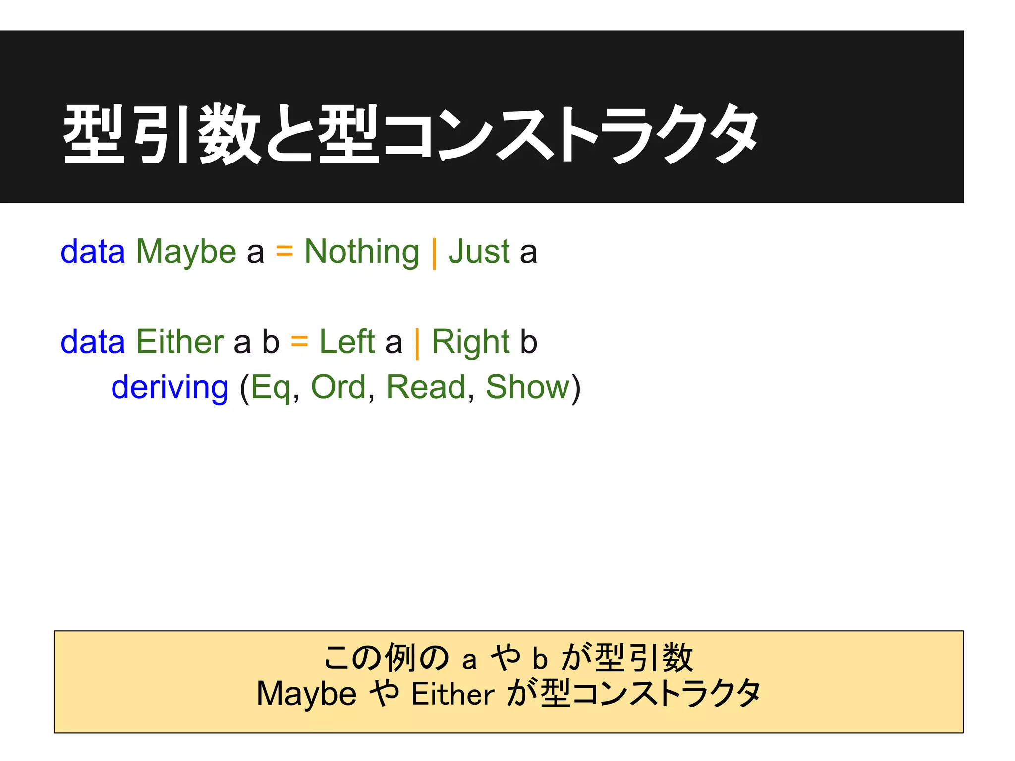 型引数と型コンストラクタ
data Maybe a = Nothing | Just a

data Either a b = Left a | Right b
   deriving (Eq, Ord, Read, Show)




               この例の a や b が型引数
            Maybe や Either が型コンストラクタ
 