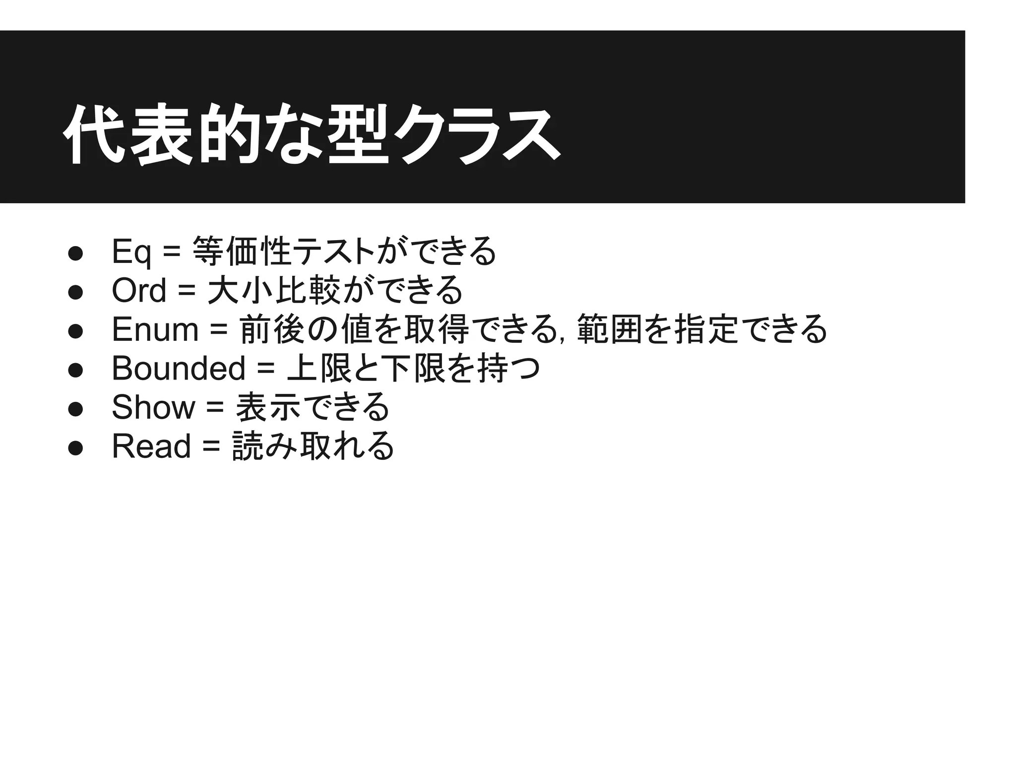 代表的な型クラス
●   Eq = 等価性テストができる
●   Ord = 大小比較ができる
●   Enum = 前後の値を取得できる, 範囲を指定できる
●   Bounded = 上限と下限を持つ
●   Show = 表示できる
●   Read = 読み取れる
 