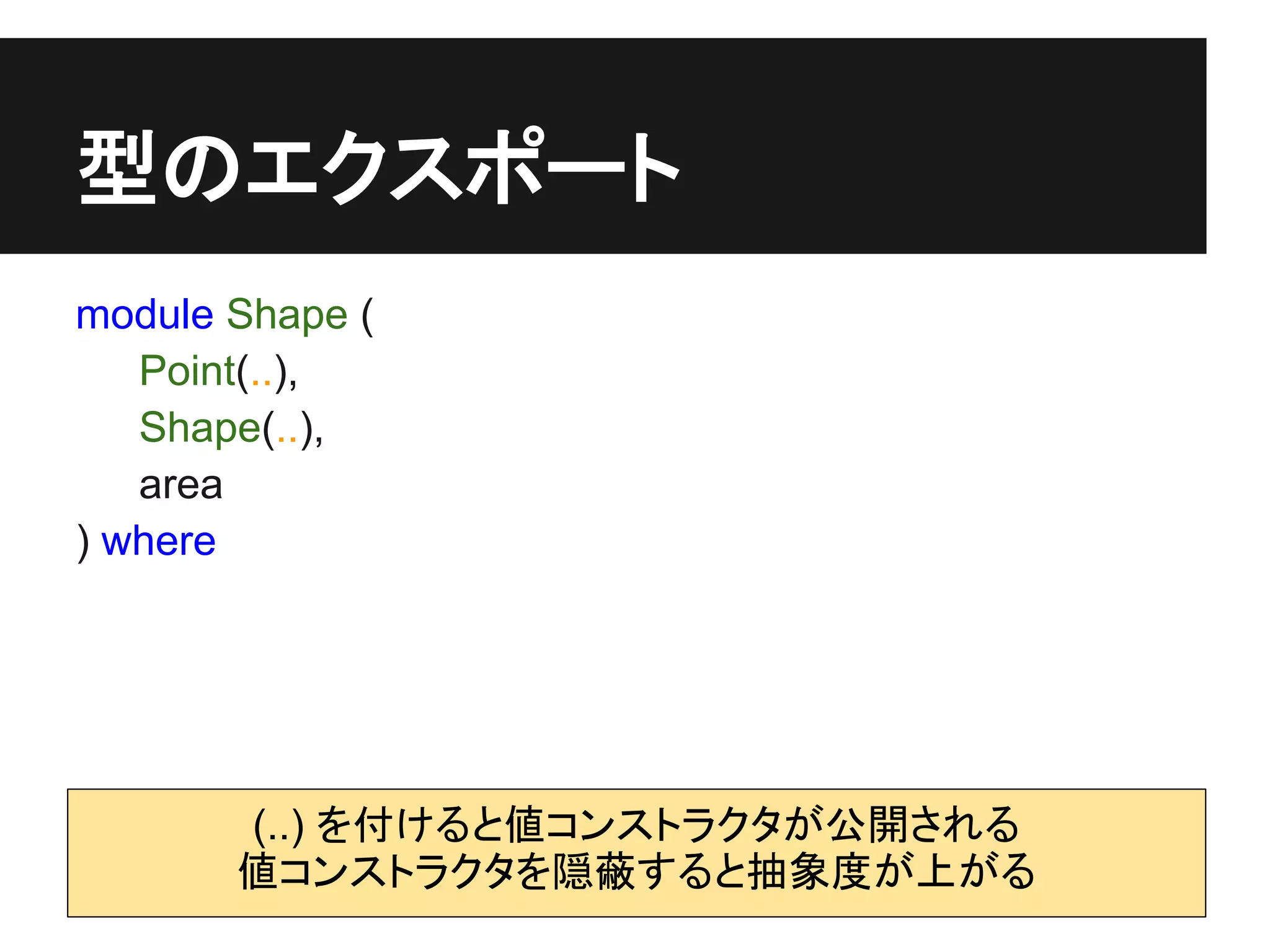 型のエクスポート
module Shape (
   Point(..),
   Shape(..),
   area
) where




       (..) を付けると値コンストラクタが公開される
       値コンストラクタを隠蔽すると抽象度が上がる
 