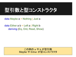 型引数と型コンストラクタ
data Maybe a = Nothing | Just a

data Either a b = Left a | Right b
   deriving (Eq, Ord, Read, Show)




               この例の a や b が型引数
            Maybe や Either が型コンストラクタ
 