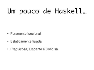 Um pouco de Haskell…
• Puramente funcional
• Estaticamente tipada
• Preguiçosa, Elegante e Concisa
 