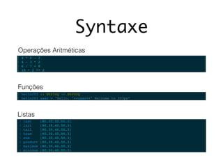 Syntaxe
1 4 * 2 - 2
2 4 - 3 * 2
3 6 / 7 + 8
4 10 * 2 ** 2
1 hello203 :: String -> String
2 hello203 user = "Hello, "++user++" Welcome to 203px“
Operações Aritméticas
Funções
1 last [80,30,40,50,3] !
2 init [80,30,40,50,3] !
3 tail [80,30,40,50,3]
4 head [80,30,40,50,3] !
5 sum [80,30,40,50,3] !
6 product [80,30,40,50,3] !
7 maximum [80,30,40,50,3] !
8 minimum [80,30,40,50,3]
Listas
 