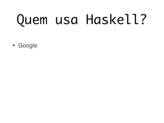Quem usa Haskell?
• Google
 