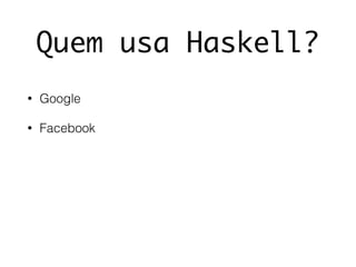 Quem usa Haskell?
• Google
• Facebook
 