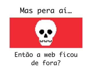 Mas pera aí…
Então a web ficou
de fora?
 
