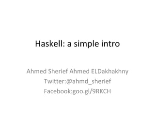 Haskell: a simple intro

Ahmed Sherief Ahmed ELDakhakhny
    Twitter:@ahmd_sherief
    Facebook:goo.gl/9RKCH
 