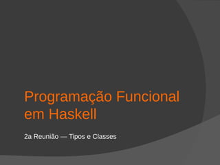 Programação Funcional
em Haskell
2a Reunião — Tipos e Classes
 