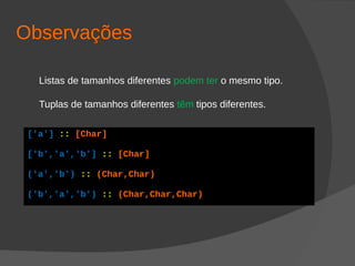 Observações
Listas de tamanhos diferentes podem ter o mesmo tipo.
Tuplas de tamanhos diferentes têm tipos diferentes.
['a'] :: [Char]
['b','a','b'] :: [Char]
('a','b') :: (Char,Char)
('b','a','b') :: (Char,Char,Char)
 