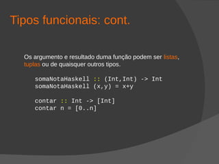 Tipos funcionais: cont.
Os argumento e resultado duma função podem ser listas,
tuplas ou de quaisquer outros tipos.
somaNotaHaskell :: (Int,Int) -> Int
somaNotaHaskell (x,y) = x+y
contar :: Int -> [Int]
contar n = [0..n]
 
